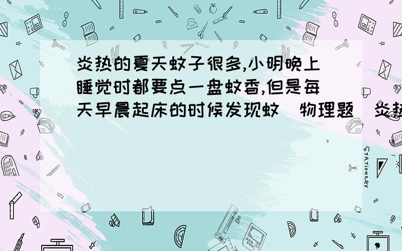 炎热的夏天蚊子很多,小明晚上睡觉时都要点一盘蚊香,但是每天早晨起床的时候发现蚊(物理题)炎热的夏天蚊子很多,小明晚上睡觉时都要点一盘蚊香,但是每天早晨起床的时候发现蚊香已经点