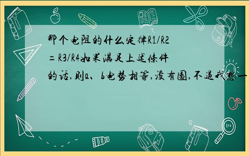 那个电阻的什么定律R1/R2=R3/R4如果满足上述条件的话,则a、b电势相等,没有图,不过我想一看应该就知道了,我想问问,如果不满足的话,那么要怎样判断a、b之间的电势高低呢?我想要详细的原理,