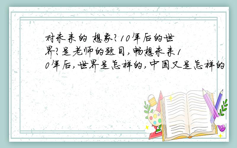 对未来的 想象?10年后的世界?是老师的题目,畅想未来10年后,世界是怎样的,中国又是怎样的