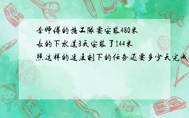 李师傅的施工队要安装480米长的下水道3天安装了144米照这样的速度剩下的任务还要多少天完成