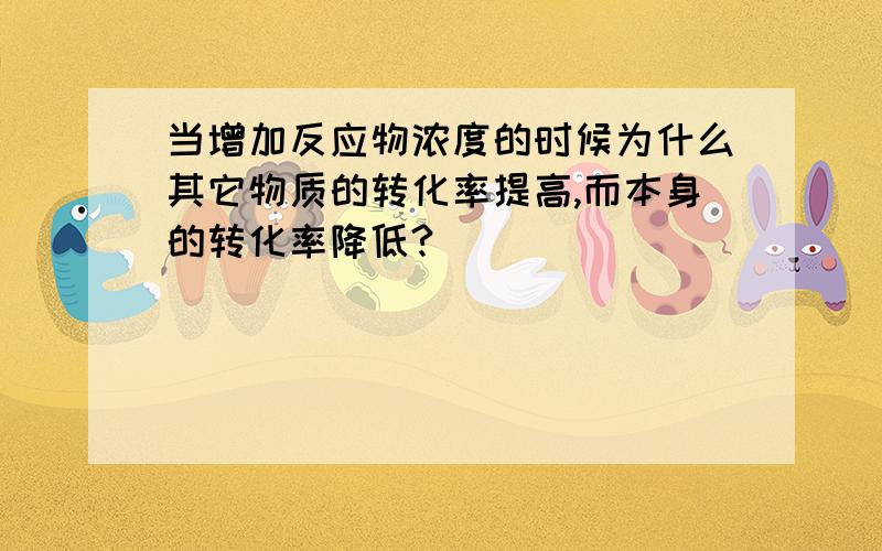 当增加反应物浓度的时候为什么其它物质的转化率提高,而本身的转化率降低?