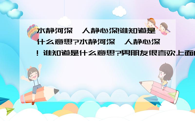 水静河深,人静心深!谁知道是什么意思?水静河深,人静心深! 谁知道是什么意思?男朋友很喜欢上面的那八个字,我想知道这句话到底有何含义,希望大家给我一个真正的答案!