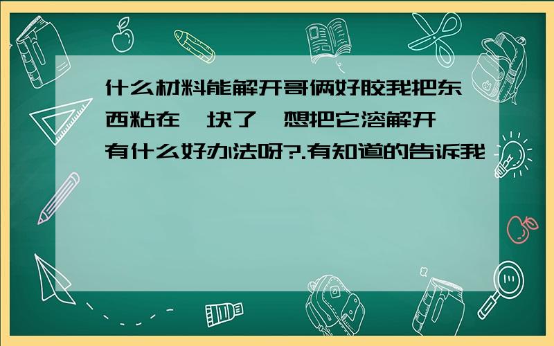 什么材料能解开哥俩好胶我把东西粘在一块了,想把它溶解开,有什么好办法呀?.有知道的告诉我,