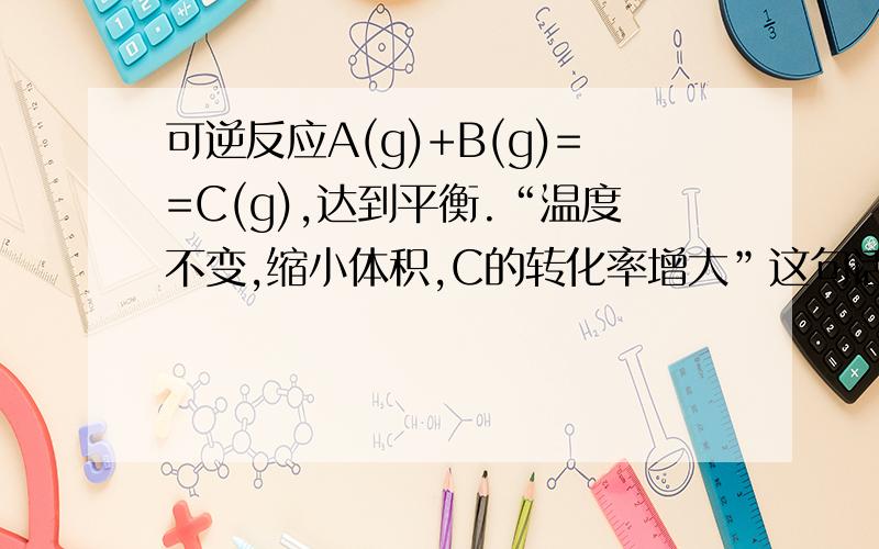 可逆反应A(g)+B(g)==C(g),达到平衡.“温度不变,缩小体积,C的转化率增大”这句话对不对