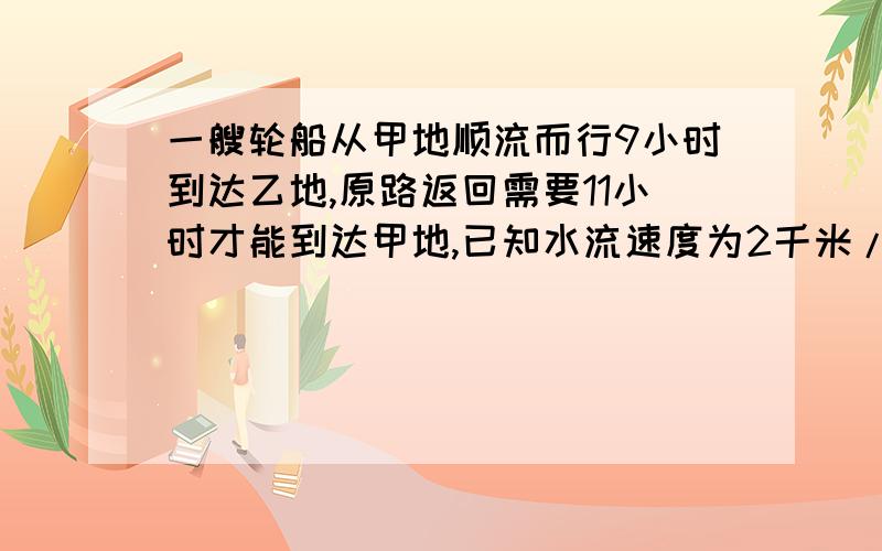 一艘轮船从甲地顺流而行9小时到达乙地,原路返回需要11小时才能到达甲地,已知水流速度为2千米/时求甲、已两地的距离