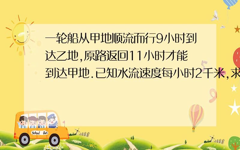 一轮船从甲地顺流而行9小时到达乙地,原路返回11小时才能到达甲地.已知水流速度每小时2千米,求轮船在静