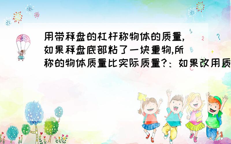 用带秤盘的杠杆称物体的质量,如果秤盘底部粘了一块重物,所称的物体质量比实际质量?：如果改用质量较小的秤砣,所称的物体质量比实际质量?.为什么，请说明清楚。