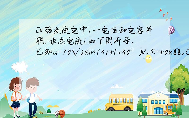 正弦交流电中,一电阻和电容并联,求总电流i.如下图所示,已知u=10√2sin(314t+30°)V,R=40kΩ,C=4μF,求电流i.i=40√2sin(314t+120°),我不知道这答案是如何来的.愁……