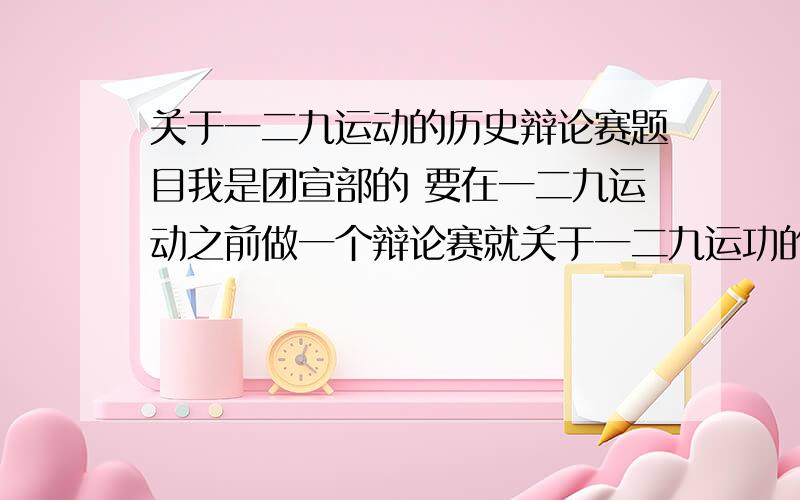 关于一二九运动的历史辩论赛题目我是团宣部的 要在一二九运动之前做一个辩论赛就关于一二九运功的历史性话题请各位朋友帮忙想想要辩论起来激烈点的谢谢啦!