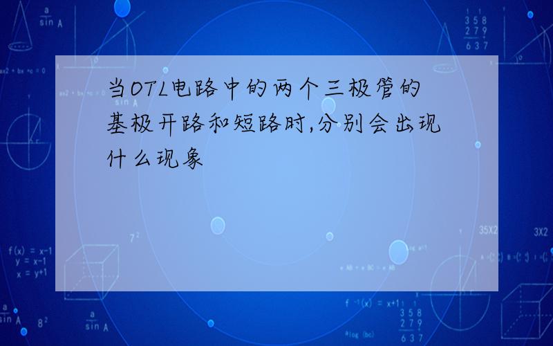 当OTL电路中的两个三极管的基极开路和短路时,分别会出现什么现象