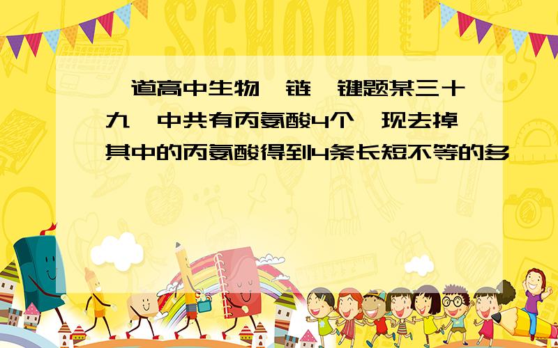 一道高中生物肽链肽键题某三十九肽中共有丙氨酸4个,现去掉其中的丙氨酸得到4条长短不等的多肽,这些多肽中肽键总数是多少