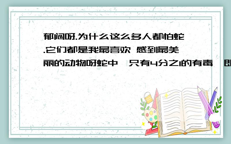 郁闷呀.为什么这么多人都怕蛇.它们都是我最喜欢 感到最美丽的动物呀蛇中,只有4分之1的有毒,即使是毒蛇大部分是正人君子,从不动不动发飙.还有,蛇是人的朋友,大部分已老鼠为食,而老鼠是