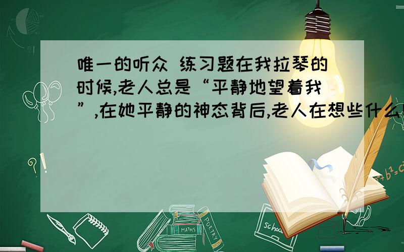 唯一的听众 练习题在我拉琴的时候,老人总是“平静地望着我”,在她平静的神态背后,老人在想些什么呢?联系上下文（在网上找）,展开想象,把老人的内心活动写出来.1.当“我”沮丧地想离开