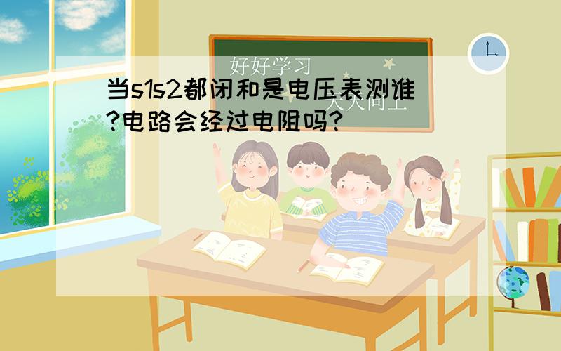 当s1s2都闭和是电压表测谁?电路会经过电阻吗?