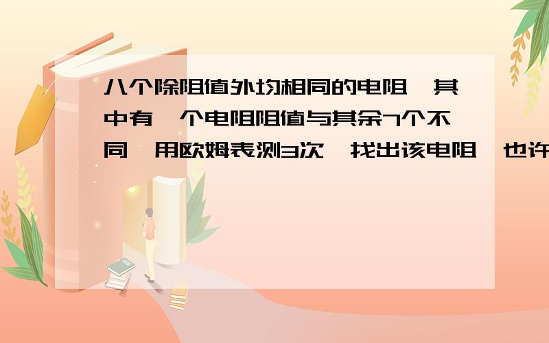 八个除阻值外均相同的电阻,其中有一个电阻阻值与其余7个不同,用欧姆表测3次,找出该电阻,也许大家做过12个球的那道题,那道还比较简单,这个有点难,