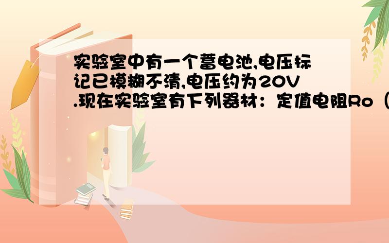 实验室中有一个蓄电池,电压标记已模糊不清,电压约为20V.现在实验室有下列器材：定值电阻Ro（阻值为10Ω）1个、滑动变阻器（阻值变化范围为0~20Ω）1个、标准电阻箱（阻值变化范围为0~9999Ω