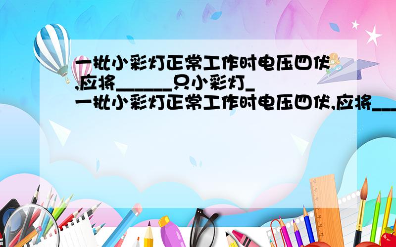 一批小彩灯正常工作时电压四伏,应将______只小彩灯_一批小彩灯正常工作时电压四伏,应将______只小彩灯____联在家庭电路中才能正常工作