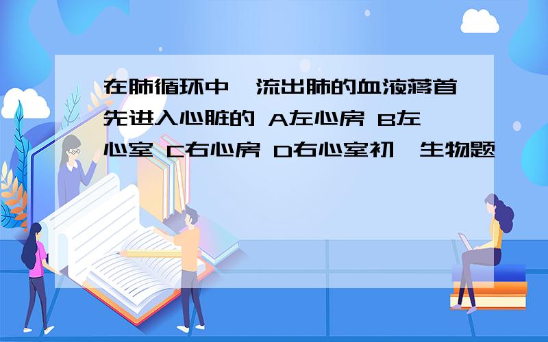 在肺循环中,流出肺的血液蒋首先进入心脏的 A左心房 B左心室 C右心房 D右心室初一生物题