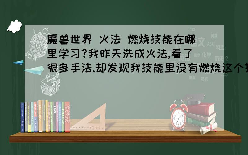 魔兽世界 火法 燃烧技能在哪里学习?我昨天洗成火法,看了很多手法.却发现我技能里没有燃烧这个技能.怎么回事,、