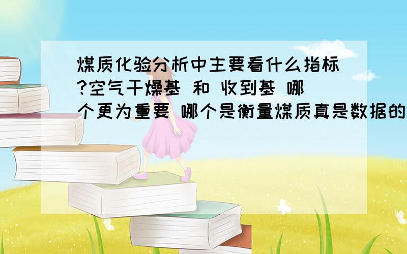 煤质化验分析中主要看什么指标?空气干燥基 和 收到基 哪个更为重要 哪个是衡量煤质真是数据的体现?空气干燥基 和收到基 分别在什么情况下看？比如空气干燥基是25.35 收到基是16.78 这个