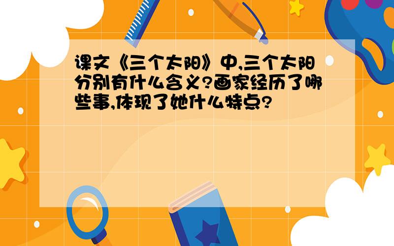 课文《三个太阳》中,三个太阳分别有什么含义?画家经历了哪些事,体现了她什么特点?