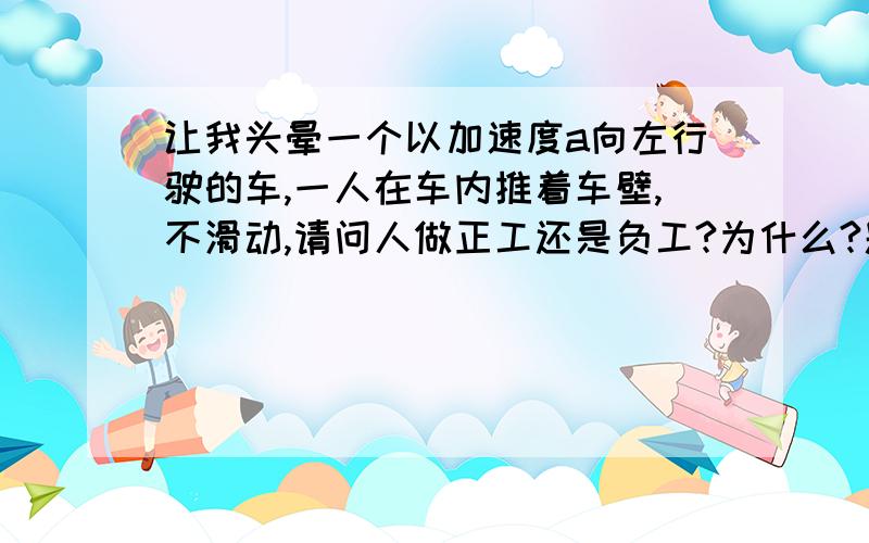 让我头晕一个以加速度a向左行驶的车,一人在车内推着车壁,不滑动,请问人做正工还是负工?为什么?题目貌似是这样,如果你看过类似的题,麻烦你带过来吧.