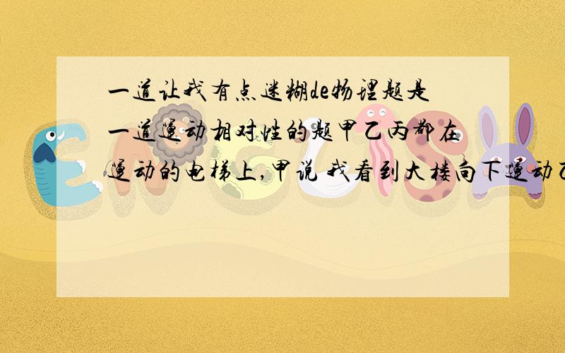 一道让我有点迷糊de物理题是一道运动相对性的题甲乙丙都在运动的电梯上,甲说 我看到大楼向下运动乙说 我看到甲向下运动乙说 我看到甲乙向上运动其他的我都懂,我也知道丙要分类讨论,