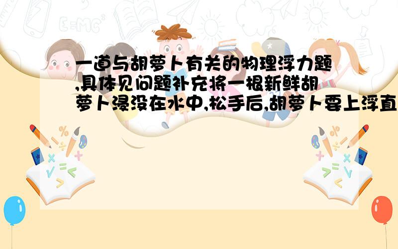 一道与胡萝卜有关的物理浮力题,具体见问题补充将一根新鲜胡萝卜浸没在水中,松手后,胡萝卜要上浮直至漂浮在上面上.于是两同学做了实验——甲：将一根铁钉全部插入萝卜中,将萝卜浸没