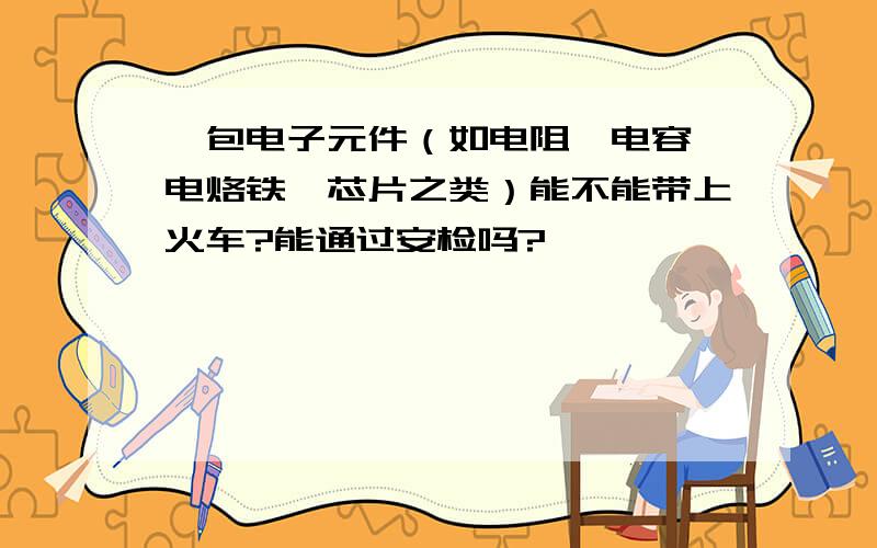 一包电子元件（如电阻、电容、电烙铁、芯片之类）能不能带上火车?能通过安检吗?