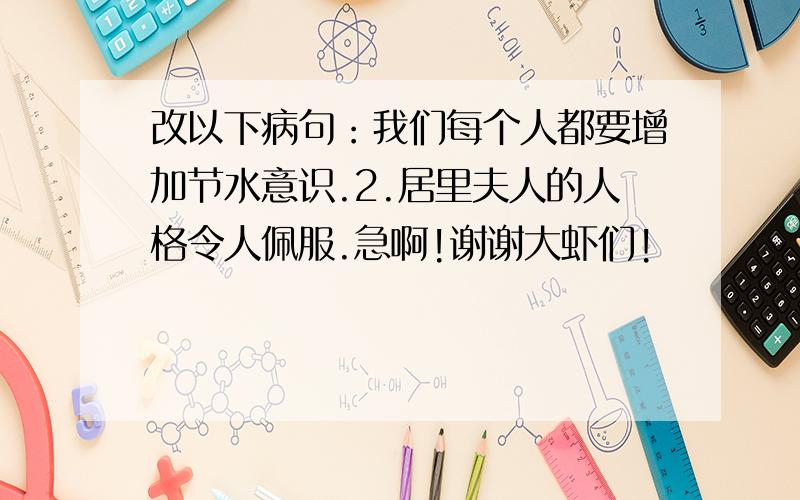 改以下病句：我们每个人都要增加节水意识.2.居里夫人的人格令人佩服.急啊!谢谢大虾们!