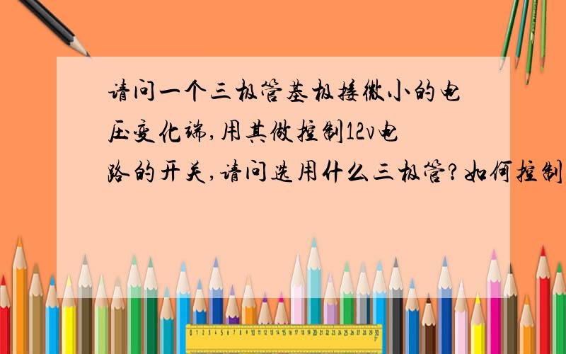 请问一个三极管基极接微小的电压变化端,用其做控制12v电路的开关,请问选用什么三极管?如何控制,