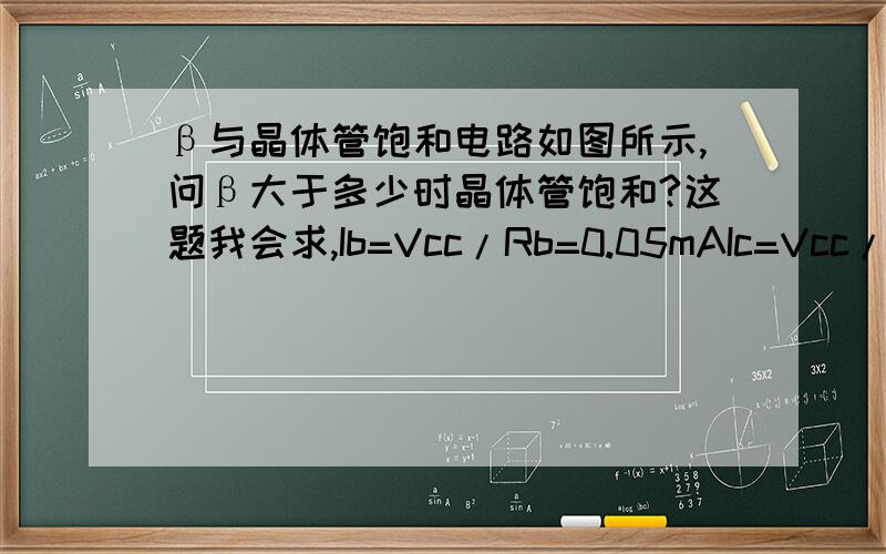 β与晶体管饱和电路如图所示,问β大于多少时晶体管饱和?这题我会求,Ib=Vcc/Rb=0.05mAIc=Vcc/Rc=5mAβ=Ic/Ib=100我的问题是,为什么说β>100时,晶体管就饱和了?题目所谓的晶体管饱和应该指的就是输出特
