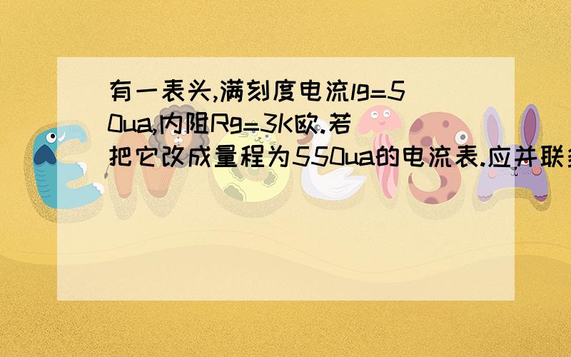 有一表头,满刻度电流lg=50ua,内阻Rg=3K欧.若把它改成量程为550ua的电流表.应并联多少欧的电阻