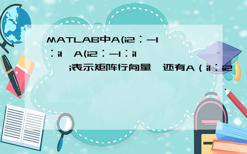 MATLAB中A(i2：-1：i1,A(i2：-1：i1,【i表示矩阵行向量】还有A（i1：i2,：）=[][A B]=[A；B]