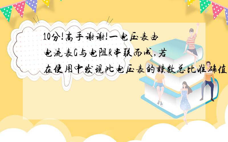 10分!高手谢谢!一电压表由电流表G与电阻R串联而成,若在使用中发现此电压表的读数总比准确值稍小一些一电压表由电流表G与电阻R串联而成,若在使用中发现此电压表的读数总比准确值稍小一