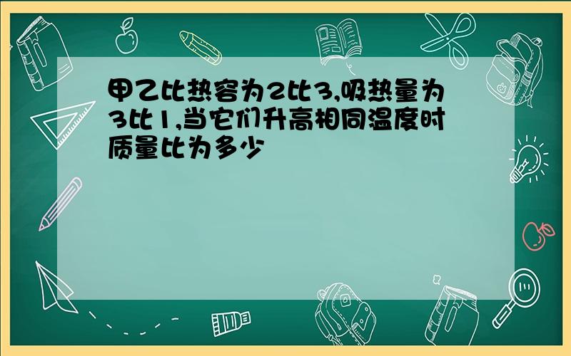 甲乙比热容为2比3,吸热量为3比1,当它们升高相同温度时质量比为多少