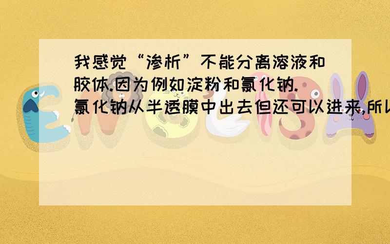 我感觉“渗析”不能分离溶液和胶体.因为例如淀粉和氯化钠.氯化钠从半透膜中出去但还可以进来,所以不能除净.我的想法那点错了?