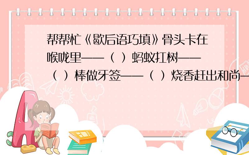 帮帮忙《歇后语巧填》骨头卡在喉咙里——（ ）蚂蚁扛树——（ ）棒做牙签——（ ）烧香赶出和尚——（ ）脚踩两只船——（ ）盲人上街——（ ）热锅上的蚂蚁——（ ）独木桥上遇仇人