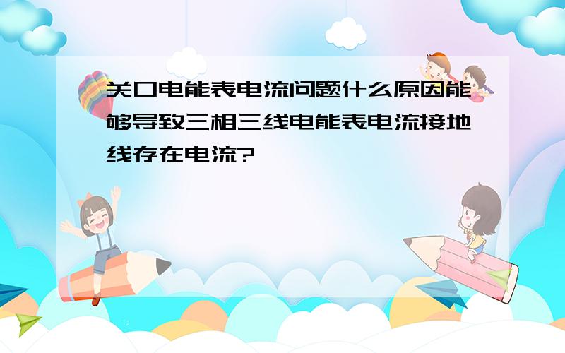 关口电能表电流问题什么原因能够导致三相三线电能表电流接地线存在电流?