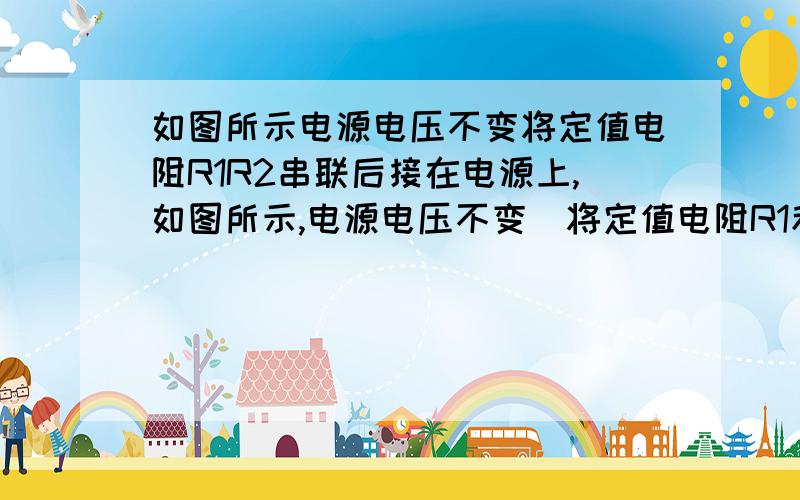 如图所示电源电压不变将定值电阻R1R2串联后接在电源上,如图所示,电源电压不变．将定值电阻R1和R2串联后接在电源上,R1消耗的功率为3W,R2消耗的功率为6W,则R1=___R2；若将它们并联后仍接在该