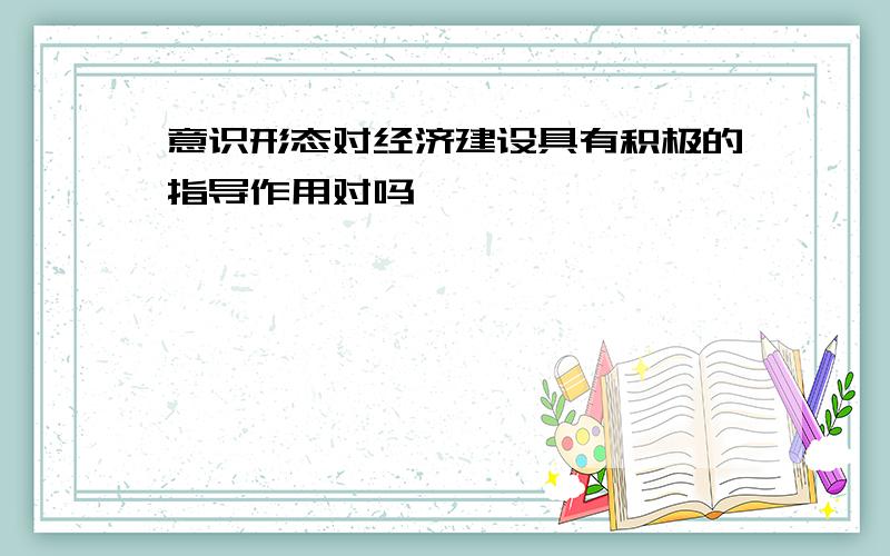 意识形态对经济建设具有积极的指导作用对吗