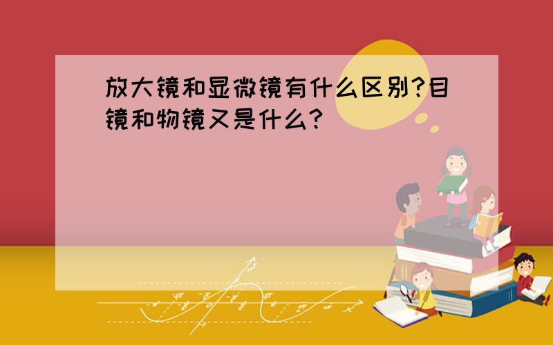 放大镜和显微镜有什么区别?目镜和物镜又是什么?