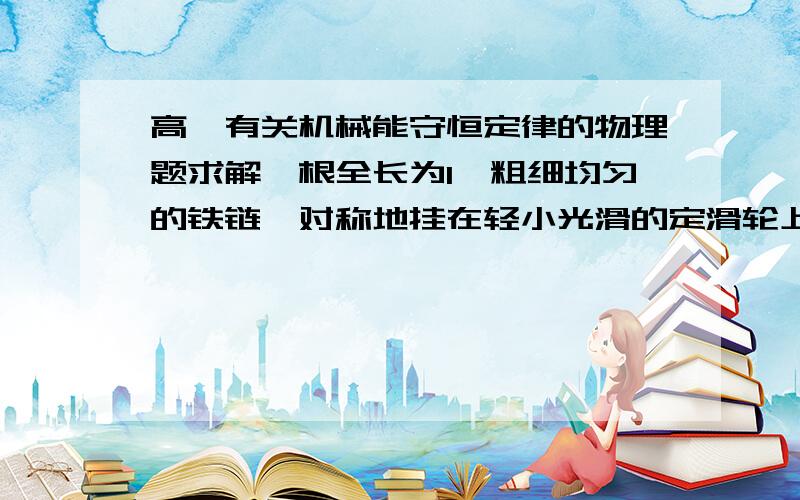 高一有关机械能守恒定律的物理题求解一根全长为l、粗细均匀的铁链,对称地挂在轻小光滑的定滑轮上,受到轻微的扰动后,铁链开始滑动,当铁链脱离滑轮瞬间铁链速度大小为多少?