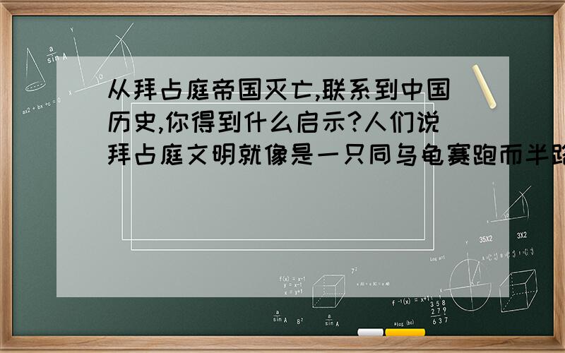 从拜占庭帝国灭亡,联系到中国历史,你得到什么启示?人们说拜占庭文明就像是一只同乌龟赛跑而半路停下睡大觉的兔子,不仅被乌龟超越,而且被时代所抛弃.在以后的岁月里,它不仅在同宗的基