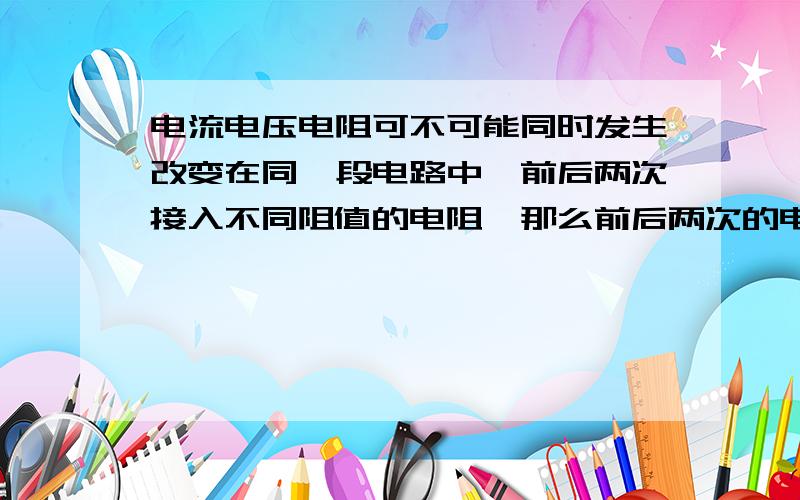 电流电压电阻可不可能同时发生改变在同一段电路中,前后两次接入不同阻值的电阻,那么前后两次的电流就不相同,那么这一段电路中的电阻两端的电压是不是也会发生改变?若发生,是怎样改