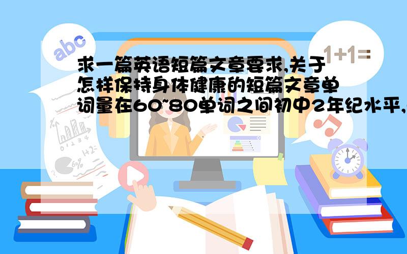 求一篇英语短篇文章要求,关于怎样保持身体健康的短篇文章单词量在60~80单词之间初中2年纪水平,单词要简单通俗的.我认识的单词不多哦