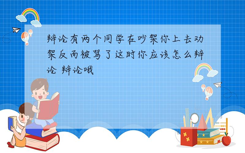 辩论有两个同学在吵架你上去劝架反而被骂了这时你应该怎么辩论 辩论哦