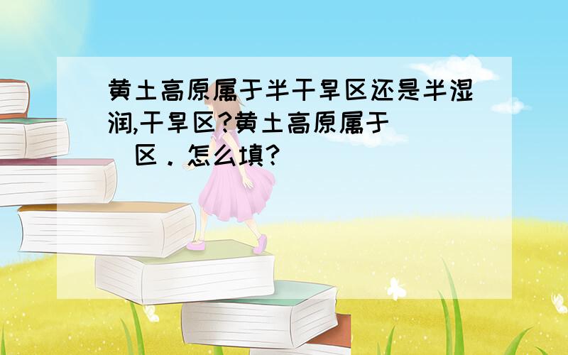 黄土高原属于半干旱区还是半湿润,干旱区?黄土高原属于___区。怎么填？