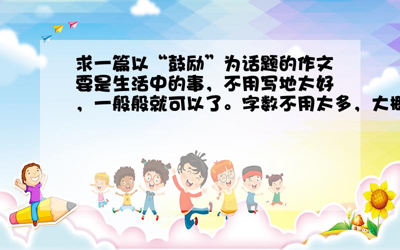 求一篇以“鼓励”为话题的作文要是生活中的事，不用写地太好，一般般就可以了。字数不用太多，大概500-600就差不多了。可以是“动车事故”中的小女孩之类的。