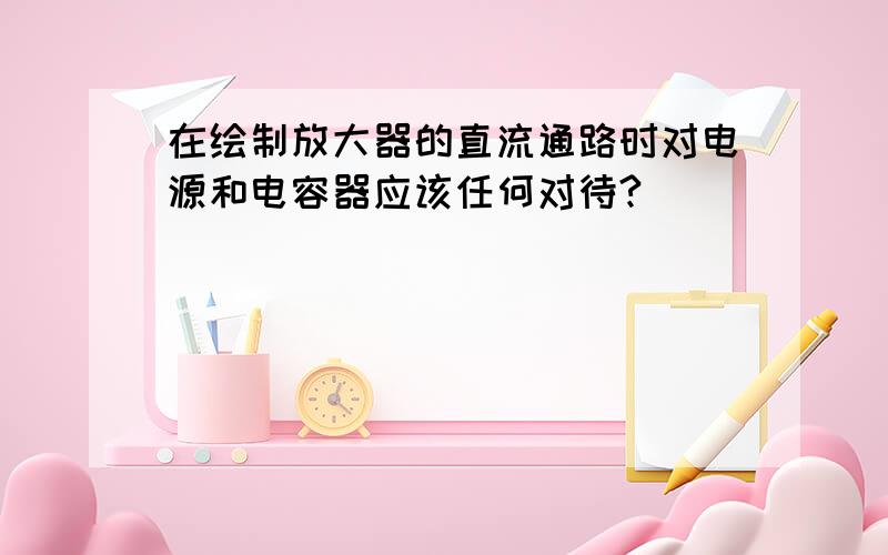 在绘制放大器的直流通路时对电源和电容器应该任何对待?